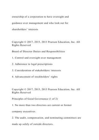 ownership of a corporation to have oversight and
guidance over management and who look out for
shareholders’ interests
Copyright © 2017, 2015, 2013 Pearson Education, Inc. All
Rights Reserved
Board of Director Duties and Responsibilities
1. Control and oversight over management
2. Adherence to legal prescriptions
3. Consideration of stakeholders/ interests
4. Advancement of stockholders’ rights
Copyright © 2017, 2015, 2013 Pearson Education, Inc. All
Rights Reserved
Principles of Good Governance (1 of 2)
1. No more than two directors are current or former
company executives.
2. The audit, compensation, and nominating committees are
made up solely of outside directors.
 