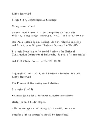 Rights Reserved
Figure 6-1 A Comprehensive Strategic-
Management Model
Source: Fred R. David, “How Companies Define Their
Mission,” Long Range Planning 22, no. 3 (June 1988): 40. See
also Anik Ratnaningsih, Nadjadji Anwar, Patdono Suwignjo,
and Putu Artama Wiguna, “Balance Scorecard of David’s
Strategic Modeling at Industrial Business for National
Construction Contractor of Indonesia,” Journal of Mathematics
and Technology, no. 4 (October 2010): 20.
Copyright © 2017, 2015, 2013 Pearson Education, Inc. All
Rights Reserved
The Process of Generating and Selecting
Strategies (1 of 3)
• A manageable set of the most attractive alternative
strategies must be developed.
• The advantages, disadvantages, trade-offs, costs, and
benefits of these strategies should be determined.
 