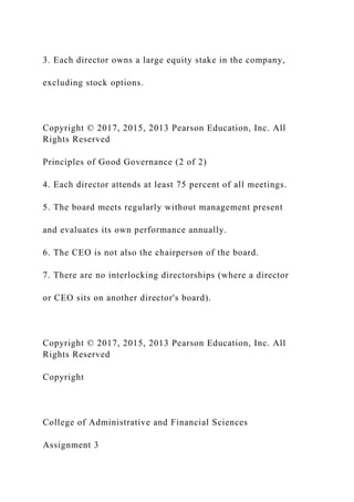 3. Each director owns a large equity stake in the company,
excluding stock options.
Copyright © 2017, 2015, 2013 Pearson Education, Inc. All
Rights Reserved
Principles of Good Governance (2 of 2)
4. Each director attends at least 75 percent of all meetings.
5. The board meets regularly without management present
and evaluates its own performance annually.
6. The CEO is not also the chairperson of the board.
7. There are no interlocking directorships (where a director
or CEO sits on another director's board).
Copyright © 2017, 2015, 2013 Pearson Education, Inc. All
Rights Reserved
Copyright
College of Administrative and Financial Sciences
Assignment 3
 