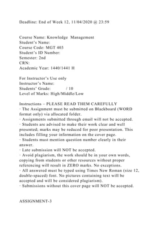 Deadline: End of Week 12, 11/04/2020 @ 23:59
Course Name: Knowledge Management
Student’s Name:
Course Code: MGT 403
Student’s ID Number:
Semester: 2nd
CRN:
Academic Year: 1440/1441 H
For Instructor’s Use only
Instructor’s Name:
Students’ Grade: / 10
Level of Marks: High/Middle/Low
Instructions – PLEASE READ THEM CAREFULLY
· The Assignment must be submitted on Blackboard (WORD
format only) via allocated folder.
· Assignments submitted through email will not be accepted.
· Students are advised to make their work clear and well
presented; marks may be reduced for poor presentation. This
includes filling your information on the cover page.
· Students must mention question number clearly in their
answer.
· Late submission will NOT be accepted.
· Avoid plagiarism, the work should be in your own words,
copying from students or other resources without proper
referencing will result in ZERO marks. No exceptions.
· All answered must be typed using Times New Roman (size 12,
double-spaced) font. No pictures containing text will be
accepted and will be considered plagiarism).
· Submissions without this cover page will NOT be accepted.
ASSIGNMENT-3
 