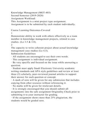Knowledge Management (MGT-403)
Second Semester (2019-2020)
Assignment Workload:
This Assignment is a mini project type assignment.
Assignment is to be submitted by each student individually.
Course Learning Outcomes-Covered
1
Demonstrate ability to work with others effectively as a team
member in knowledge management projects, related to case
studies. (Lo 3.5 & 3.8).
2
The capacity to write coherent project about actual knowledge
management case studies (Lo 4.5).
Submission Guidelines
· All students are encouraged to use their own words.
· This assignment is individual assignment.
· Be very specific and focused on the issue while answering a
question.
· Student must apply Saudi Electronic University academic
writing standards and APA style guidelines and review at least
three (3) scholarly, peer-reviewed journal articles to support
their answer for each question or concept.
· A mark of zero will be given for any submission that includes
copying from other resource without referencing it.
· No marks will be given for irrelevant details.
· It is strongly encouraged that you should submit all
assignments into the safe assignment Originality Check prior to
submitting it to your instructor for grading.
· If the assignment shows more than 25% plagiarism, the
students would be graded zero.
 