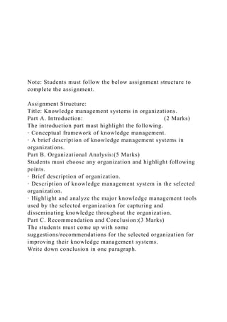 Note: Students must follow the below assignment structure to
complete the assignment.
Assignment Structure:
Title: Knowledge management systems in organizations.
Part A. Introduction: (2 Marks)
The introduction part must highlight the following.
· Conceptual framework of knowledge management.
· A brief description of knowledge management systems in
organizations.
Part B. Organizational Analysis:(5 Marks)
Students must choose any organization and highlight following
points.
· Brief description of organization.
· Description of knowledge management system in the selected
organization.
· Highlight and analyze the major knowledge management tools
used by the selected organization for capturing and
disseminating knowledge throughout the organization.
Part C. Recommendation and Conclusion:(3 Marks)
The students must come up with some
suggestions/recommendations for the selected organization for
improving their knowledge management systems.
Write down conclusion in one paragraph.
 