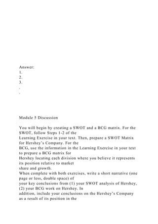 Answer:
1.
2.
3.
.
.
Module 5 Discussion
You will begin by creating a SWOT and a BCG matrix. For the
SWOT, follow Steps 1-2 of the
Learning Exercise in your text. Then, prepare a SWOT Matrix
for Hershey’s Company. For the
BCG, use the information in the Learning Exercise in your text
to prepare a BCG matrix for
Hershey locating each division where you believe it represents
its position relative to market
share and growth.
When complete with both exercises, write a short narrative (one
page or less, double space) of
your key conclusions from (1) your SWOT analysis of Hershey,
(2) your BCG work on Hershey. In
addition, include your conclusions on the Hershey’s Company
as a result of its position in the
 