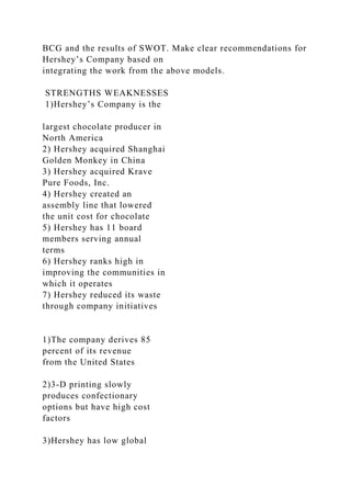 BCG and the results of SWOT. Make clear recommendations for
Hershey’s Company based on
integrating the work from the above models.
STRENGTHS WEAKNESSES
1)Hershey’s Company is the
largest chocolate producer in
North America
2) Hershey acquired Shanghai
Golden Monkey in China
3) Hershey acquired Krave
Pure Foods, Inc.
4) Hershey created an
assembly line that lowered
the unit cost for chocolate
5) Hershey has 11 board
members serving annual
terms
6) Hershey ranks high in
improving the communities in
which it operates
7) Hershey reduced its waste
through company initiatives
1)The company derives 85
percent of its revenue
from the United States
2)3-D printing slowly
produces confectionary
options but have high cost
factors
3)Hershey has low global
 