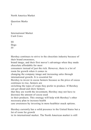 North America Market
Question Marks
I
International Market
Cash Cows
III
Dogs
IV
Hershey continues to strive in the chocolate industry because of
their brand awareness,
brand image, and their first mover’s advantage when they made
chocolate affordable for most
consumers instead of just the rich. However, there is a lot of
room for growth when it comes to
changing the company image and increasing sales through
international growth. It is essential for
Hershey to invest in cocoa farmers because as the price of cocoa
continues to rise, farmers are
switching the types of crops they prefer to produce. If Hershey
can get ahead and show farmers
that they are worth the investment, Hershey may not have to
decrease the amount of cocoa used
in their products. This strategy will help with Hershey’s other
necessary plan to increase health
care awareness by investing in more healthier snack options.
Hershey currently has a solid presence in the United States but a
lot of room for growth
in its international market. The North American market is still
 