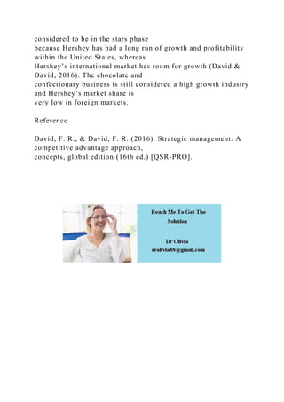 considered to be in the stars phase
because Hershey has had a long run of growth and profitability
within the United States, whereas
Hershey’s international market has room for growth (David &
David, 2016). The chocolate and
confectionary business is still considered a high growth industry
and Hershey’s market share is
very low in foreign markets.
Reference
David, F. R., & David, F. R. (2016). Strategic management: A
competitive advantage approach,
concepts, global edition (16th ed.) [QSR-PRO].
 