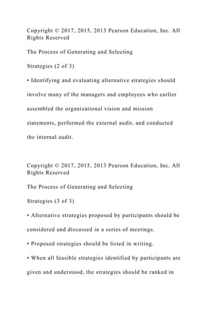Copyright © 2017, 2015, 2013 Pearson Education, Inc. All
Rights Reserved
The Process of Generating and Selecting
Strategies (2 of 3)
• Identifying and evaluating alternative strategies should
involve many of the managers and employees who earlier
assembled the organizational vision and mission
statements, performed the external audit, and conducted
the internal audit.
Copyright © 2017, 2015, 2013 Pearson Education, Inc. All
Rights Reserved
The Process of Generating and Selecting
Strategies (3 of 3)
• Alternative strategies proposed by participants should be
considered and discussed in a series of meetings.
• Proposed strategies should be listed in writing.
• When all feasible strategies identified by participants are
given and understood, the strategies should be ranked in
 