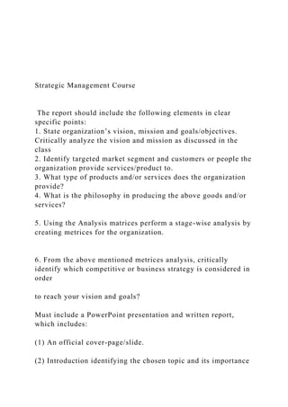 Strategic Management Course
The report should include the following elements in clear
specific points:
1. State organization’s vision, mission and goals/objectives.
Critically analyze the vision and mission as discussed in the
class
2. Identify targeted market segment and customers or people the
organization provide services/product to.
3. What type of products and/or services does the organization
provide?
4. What is the philosophy in producing the above goods and/or
services?
5. Using the Analysis matrices perform a stage-wise analysis by
creating metrices for the organization.
6. From the above mentioned metrices analysis, critically
identify which competitive or business strategy is considered in
order
to reach your vision and goals?
Must include a PowerPoint presentation and written report,
which includes:
(1) An official cover-page/slide.
(2) Introduction identifying the chosen topic and its importance
 