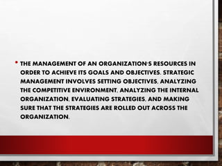 • THE MANAGEMENT OF AN ORGANIZATION'S RESOURCES IN
ORDER TO ACHIEVE ITS GOALS AND OBJECTIVES. STRATEGIC
MANAGEMENT INVOLVES SETTING OBJECTIVES, ANALYZING
THE COMPETITIVE ENVIRONMENT, ANALYZING THE INTERNAL
ORGANIZATION, EVALUATING STRATEGIES, AND MAKING
SURE THAT THE STRATEGIES ARE ROLLED OUT ACROSS THE
ORGANIZATION.
 