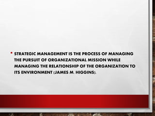 • STRATEGIC MANAGEMENT IS THE PROCESS OF MANAGING
THE PURSUIT OF ORGANIZATIONAL MISSION WHILE
MANAGING THE RELATIONSHIP OF THE ORGANIZATION TO
ITS ENVIRONMENT (JAMES M. HIGGINS).
 