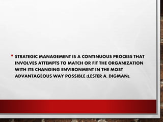 • STRATEGIC MANAGEMENT IS A CONTINUOUS PROCESS THAT
INVOLVES ATTEMPTS TO MATCH OR FIT THE ORGANIZATION
WITH ITS CHANGING ENVIRONMENT IN THE MOST
ADVANTAGEOUS WAY POSSIBLE (LESTER A. DIGMAN).
 