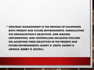 • STRATEGIC MANAGEMENT IS THE PROCESS OF EXAMINING
BOTH PRESENT AND FUTURE ENVIRONMENTS, FORMULATING
THE ORGANIZATION'S OBJECTIVES, AND MAKING,
IMPLEMENTING, AND CONTROLLING DECISIONS FOCUSED
ON ACHIEVING THESE OBJECTIVES IN THE PRESENT AND
FUTURE ENVIRONMENTS (GARRY D. SMITH, DANNY R.
ARNOLD, BOBBY G. BIZZELL).
 