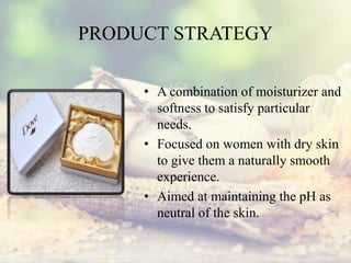 PRODUCT STRATEGY
• A combination of moisturizer and
softness to satisfy particular
needs.
• Focused on women with dry skin
to give them a naturally smooth
experience.
• Aimed at maintaining the pH as
neutral of the skin.
 