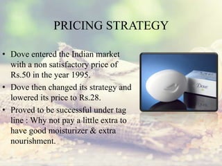 PRICING STRATEGY
• Dove entered the Indian market
with a non satisfactory price of
Rs.50 in the year 1995.
• Dove then changed its strategy and
lowered its price to Rs.28.
• Proved to be successful under tag
line : Why not pay a little extra to
have good moisturizer & extra
nourishment.
 