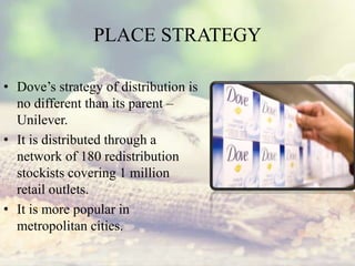 PLACE STRATEGY
• Dove’s strategy of distribution is
no different than its parent –
Unilever.
• It is distributed through a
network of 180 redistribution
stockists covering 1 million
retail outlets.
• It is more popular in
metropolitan cities.
 