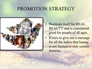 PROMOTION STRATEGY
• Positions itself for REAL
BEAUTY and is considered
good for people of all ages.
• It tries to give out a message
for all the ladies that beauty
is not limited to only certain
features.
 