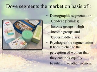 Dove segments the market on basis of :
• Demographic segmentation –
Gender : (females)
Income groups : High
Income groups and
Uppermiddle class.
• Psychographic segmentation -
It tries to change the
perception of women that
they can look equally
beautiful like other women.
 