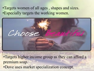 •Targets women of all ages , shapes and sizes.
•Especially targets the working women.
•Targets higher income group as they can afford a
premium soap.
•Dove uses market specialization concept.
 