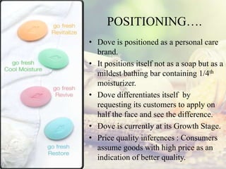 POSITIONING….
• Dove is positioned as a personal care
brand.
• It positions itself not as a soap but as a
mildest bathing bar containing 1/4th
moisturizer.
• Dove differentiates itself by
requesting its customers to apply on
half the face and see the difference.
• Dove is currently at its Growth Stage.
• Price quality inferences : Consumers
assume goods with high price as an
indication of better quality.
 