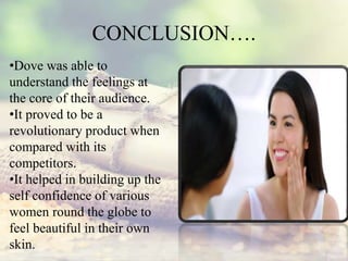 CONCLUSION….
•Dove was able to
understand the feelings at
the core of their audience.
•It proved to be a
revolutionary product when
compared with its
competitors.
•It helped in building up the
self confidence of various
women round the globe to
feel beautiful in their own
skin.
 