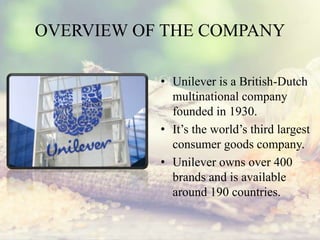 OVERVIEW OF THE COMPANY
• Unilever is a British-Dutch
multinational company
founded in 1930.
• It’s the world’s third largest
consumer goods company.
• Unilever owns over 400
brands and is available
around 190 countries.
 