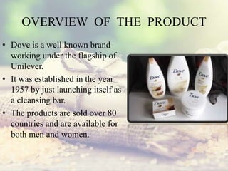 OVERVIEW OF THE PRODUCT
• Dove is a well known brand
working under the flagship of
Unilever.
• It was established in the year
1957 by just launching itself as
a cleansing bar.
• The products are sold over 80
countries and are available for
both men and women.
 