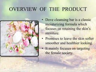 OVERVIEW OF THE PRODUCT
• Dove cleansing bar is a classic
moisturizing formula which
focuses on retaining the skin’s
moisture.
• Promises to leave the skin softer
smoother and healthier looking.
• It mainly focuses on targeting
the female society.
 