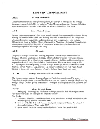 Einstein College of Engineering1
BA932- STRATEGIC MANAGEMENT
Unit-1: Strategy and Process
Conceptual framework for strategic management, the concept of strategy and the strategy
formation process- Stakeholders in business- Vision Mission and purpose- Business definition,
objectives and goals- corporate Governance and social responsibility- case study
Unit-II: Competitive Advantage
External Environment- porter‟s five forces Model- strategic Groups competitive changes during
Industry Evolution- Globalization and Industry Structure- National context and competitive
advantage Resources- capabilities and competencies- core competencies- Low cost and
differentiation, Generic Building Blocks of competitive Advantage- Distinctive Competencies-
Resources and capabilities- durability of competitive Advantage- Avoiding failures and
sustaining competitive advantage- case study
Unit-III Strategies
The generic strategic alternatives- stability, Expansion, Retrenchment and combination
strategies- Business level strategy- Strategy in the Global Environment- Corporate strategy-
Vertical Integration- Diversification and strategic Alliances- Building and Restructuring the
corporation- Strategic analysis and choice- Environmental Threat and opportunity profile
(ETOP)- Organizational Capability profile- Strategic Advantage profile- corporate portfolio
Analysis- SWOT Analysis- Gap Analysis- Mc Kinsey‟s 7s Framework- GE 9 cell Model-
Distinctive Competitiveness- Selection of matrix- Balance Score Card- case study
UNIT-IV Strategy Implementation & Evaluation
The Implementation process, Resource allocation, Designing organizational Structure-
Designing Strategic control systems- Matching structure and control to strategy – Implementing
strategic change- politics- power and conflict- Techniques of strategic evaluation& control- case
study
UNIT-V Other Strategic Issues
Managing Technology and Innovation- Strategic issues for Non profit organizations
New Business Models and strategies for Internet Economy
Text Books
1. Thomas L. Wheelen, J.David Hunger and Krish Rangarajan, Strategic Management and
Business policy, Pearson Education, 2006
2. Charless W.L. Hill & Gareth R.Jones, Strategic Management Theory, An Integrated
Approach, Biztantra, Wiley India, 2007
3. Azhar Kazmi, Strategic Management & Business Policy, Tata McGraw Hill
 