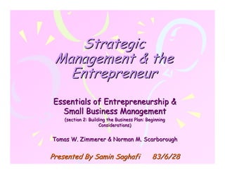 Strategic
 Management & the
   Entrepreneur
Essentials of Entrepreneurship &
  Small Business Management
    (section 2: Building the Business Plan: Beginning
                     Considerations)


Tomas W. Zimmerer & Norman M. Scarborough


Presented By Samin Saghafi                    83/6/28
 