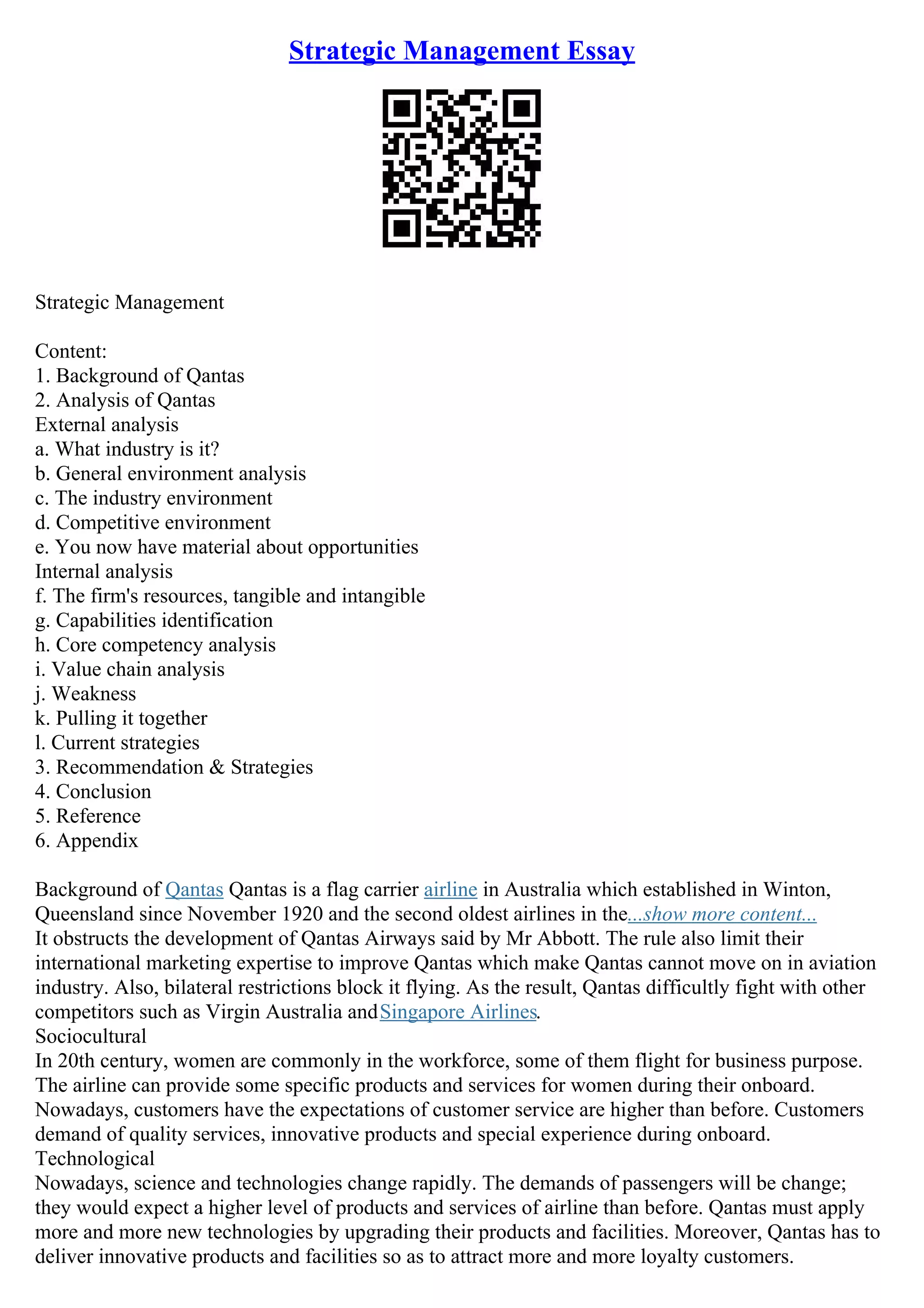 Strategic Management Essay
Strategic Management
Content:
1. Background of Qantas
2. Analysis of Qantas
External analysis
a. What industry is it?
b. General environment analysis
c. The industry environment
d. Competitive environment
e. You now have material about opportunities
Internal analysis
f. The firm's resources, tangible and intangible
g. Capabilities identification
h. Core competency analysis
i. Value chain analysis
j. Weakness
k. Pulling it together
l. Current strategies
3. Recommendation & Strategies
4. Conclusion
5. Reference
6. Appendix
Background of Qantas Qantas is a flag carrier airline in Australia which established in Winton,
Queensland since November 1920 and the second oldest airlines in the...show more content...
It obstructs the development of Qantas Airways said by Mr Abbott. The rule also limit their
international marketing expertise to improve Qantas which make Qantas cannot move on in aviation
industry. Also, bilateral restrictions block it flying. As the result, Qantas difficultly fight with other
competitors such as Virgin Australia andSingapore Airlines.
Sociocultural
In 20th century, women are commonly in the workforce, some of them flight for business purpose.
The airline can provide some specific products and services for women during their onboard.
Nowadays, customers have the expectations of customer service are higher than before. Customers
demand of quality services, innovative products and special experience during onboard.
Technological
Nowadays, science and technologies change rapidly. The demands of passengers will be change;
they would expect a higher level of products and services of airline than before. Qantas must apply
more and more new technologies by upgrading their products and facilities. Moreover, Qantas has to
deliver innovative products and facilities so as to attract more and more loyalty customers.
 