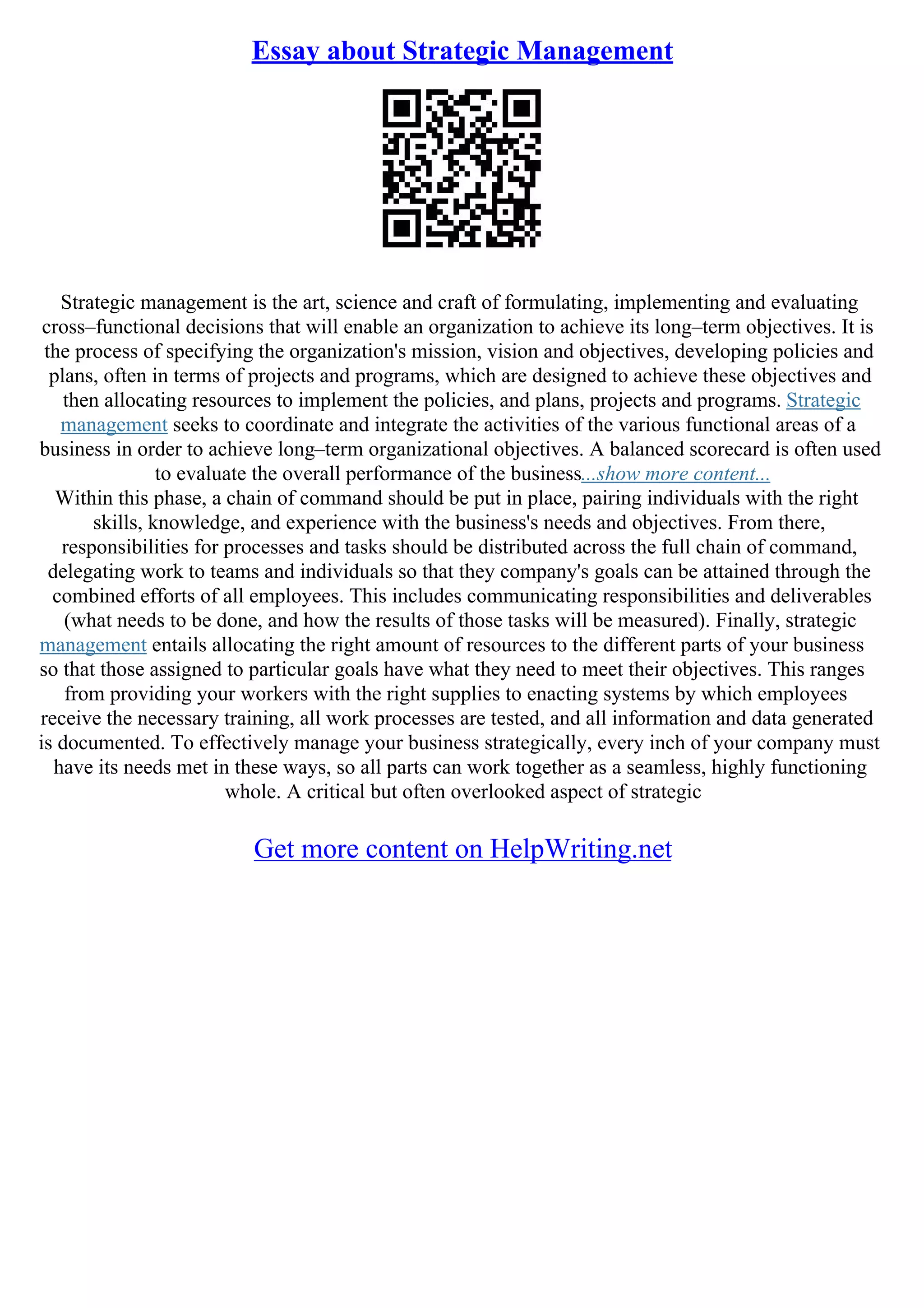 Essay about Strategic Management
Strategic management is the art, science and craft of formulating, implementing and evaluating
cross–functional decisions that will enable an organization to achieve its long–term objectives. It is
the process of specifying the organization's mission, vision and objectives, developing policies and
plans, often in terms of projects and programs, which are designed to achieve these objectives and
then allocating resources to implement the policies, and plans, projects and programs. Strategic
management seeks to coordinate and integrate the activities of the various functional areas of a
business in order to achieve long–term organizational objectives. A balanced scorecard is often used
to evaluate the overall performance of the business...show more content...
Within this phase, a chain of command should be put in place, pairing individuals with the right
skills, knowledge, and experience with the business's needs and objectives. From there,
responsibilities for processes and tasks should be distributed across the full chain of command,
delegating work to teams and individuals so that they company's goals can be attained through the
combined efforts of all employees. This includes communicating responsibilities and deliverables
(what needs to be done, and how the results of those tasks will be measured). Finally, strategic
management entails allocating the right amount of resources to the different parts of your business
so that those assigned to particular goals have what they need to meet their objectives. This ranges
from providing your workers with the right supplies to enacting systems by which employees
receive the necessary training, all work processes are tested, and all information and data generated
is documented. To effectively manage your business strategically, every inch of your company must
have its needs met in these ways, so all parts can work together as a seamless, highly functioning
whole. A critical but often overlooked aspect of strategic
Get more content on HelpWriting.net
 