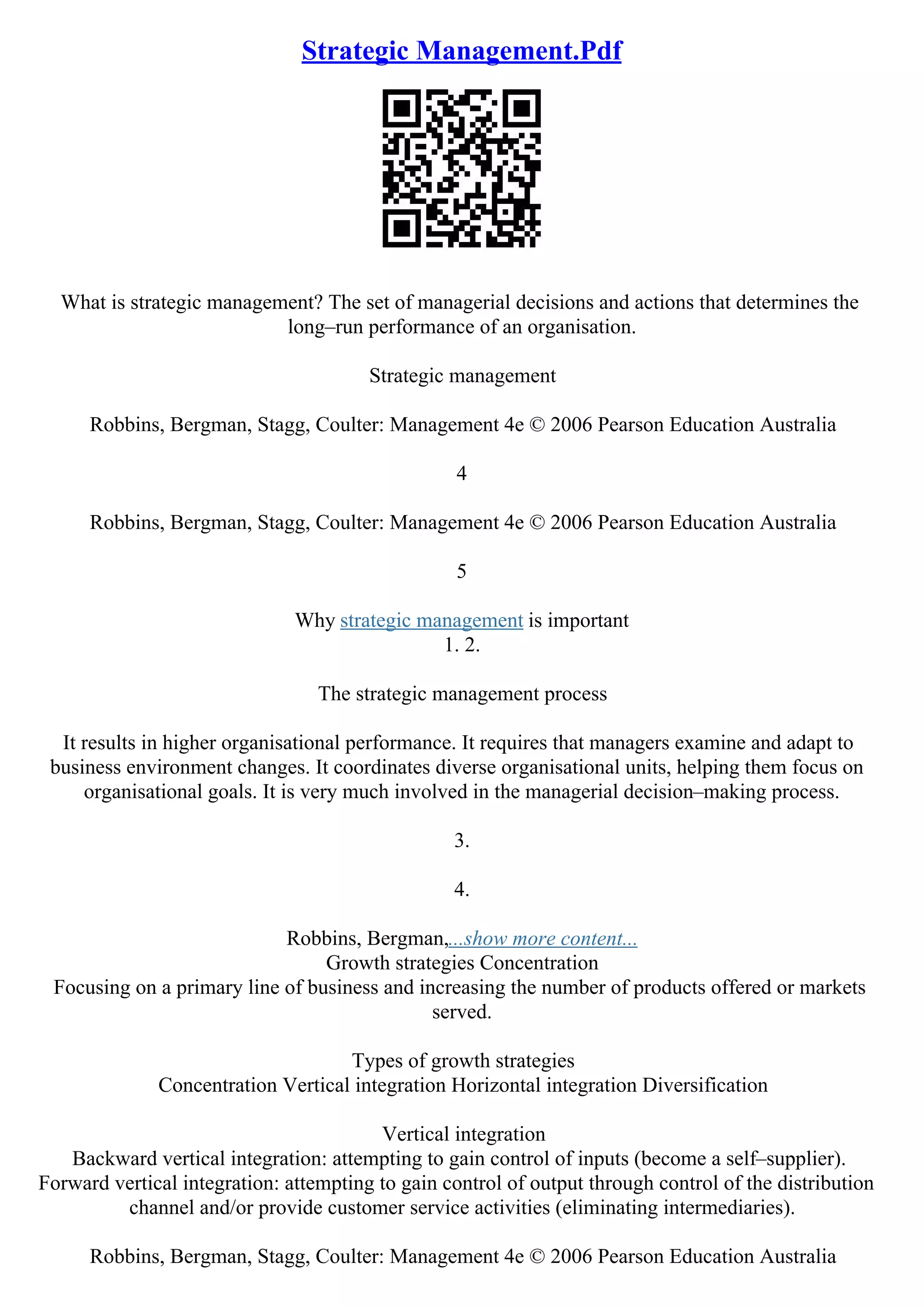 Strategic Management.Pdf
What is strategic management? The set of managerial decisions and actions that determines the
long–run performance of an organisation.
Strategic management
Robbins, Bergman, Stagg, Coulter: Management 4e © 2006 Pearson Education Australia
4
Robbins, Bergman, Stagg, Coulter: Management 4e © 2006 Pearson Education Australia
5
Why strategic management is important
1. 2.
The strategic management process
It results in higher organisational performance. It requires that managers examine and adapt to
business environment changes. It coordinates diverse organisational units, helping them focus on
organisational goals. It is very much involved in the managerial decision–making process.
3.
4.
Robbins, Bergman,...show more content...
Growth strategies Concentration
Focusing on a primary line of business and increasing the number of products offered or markets
served.
Types of growth strategies
Concentration Vertical integration Horizontal integration Diversification
Vertical integration
Backward vertical integration: attempting to gain control of inputs (become a self–supplier).
Forward vertical integration: attempting to gain control of output through control of the distribution
channel and/or provide customer service activities (eliminating intermediaries).
Robbins, Bergman, Stagg, Coulter: Management 4e © 2006 Pearson Education Australia
 