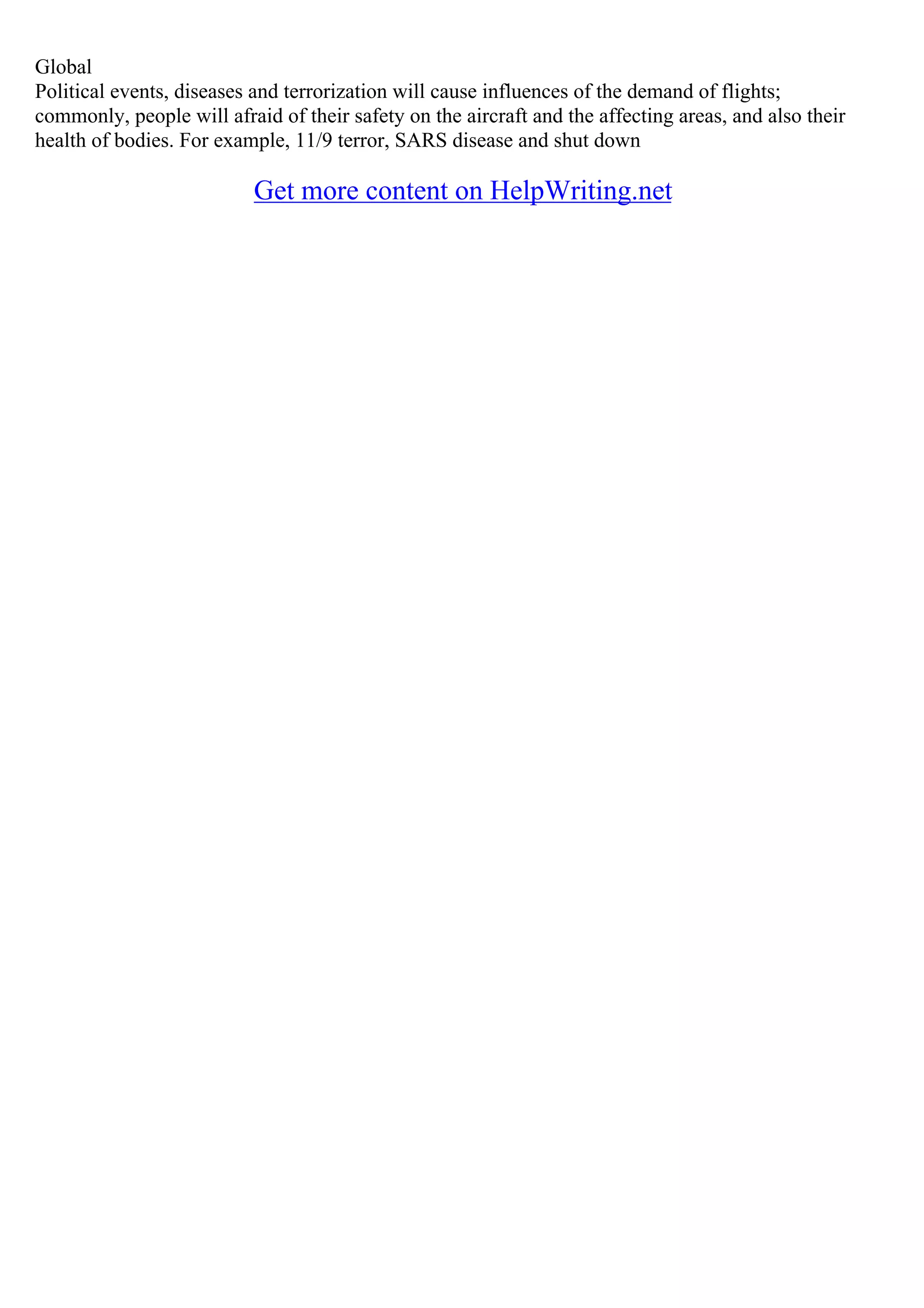 Global
Political events, diseases and terrorization will cause influences of the demand of flights;
commonly, people will afraid of their safety on the aircraft and the affecting areas, and also their
health of bodies. For example, 11/9 terror, SARS disease and shut down
Get more content on HelpWriting.net
 