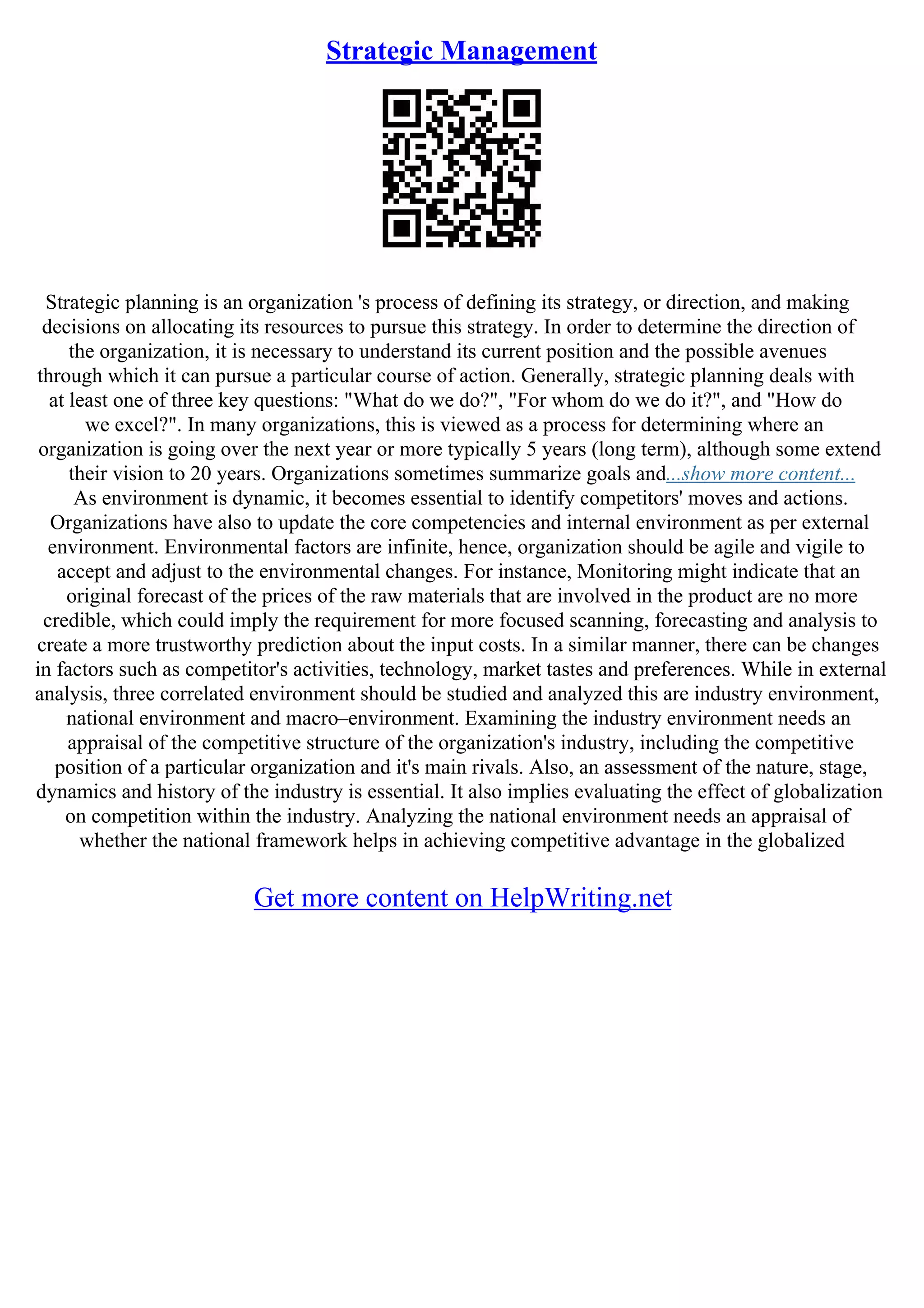 Strategic Management
Strategic planning is an organization 's process of defining its strategy, or direction, and making
decisions on allocating its resources to pursue this strategy. In order to determine the direction of
the organization, it is necessary to understand its current position and the possible avenues
through which it can pursue a particular course of action. Generally, strategic planning deals with
at least one of three key questions: "What do we do?", "For whom do we do it?", and "How do
we excel?". In many organizations, this is viewed as a process for determining where an
organization is going over the next year or more typically 5 years (long term), although some extend
their vision to 20 years. Organizations sometimes summarize goals and...show more content...
As environment is dynamic, it becomes essential to identify competitors' moves and actions.
Organizations have also to update the core competencies and internal environment as per external
environment. Environmental factors are infinite, hence, organization should be agile and vigile to
accept and adjust to the environmental changes. For instance, Monitoring might indicate that an
original forecast of the prices of the raw materials that are involved in the product are no more
credible, which could imply the requirement for more focused scanning, forecasting and analysis to
create a more trustworthy prediction about the input costs. In a similar manner, there can be changes
in factors such as competitor's activities, technology, market tastes and preferences. While in external
analysis, three correlated environment should be studied and analyzed this are industry environment,
national environment and macro–environment. Examining the industry environment needs an
appraisal of the competitive structure of the organization's industry, including the competitive
position of a particular organization and it's main rivals. Also, an assessment of the nature, stage,
dynamics and history of the industry is essential. It also implies evaluating the effect of globalization
on competition within the industry. Analyzing the national environment needs an appraisal of
whether the national framework helps in achieving competitive advantage in the globalized
Get more content on HelpWriting.net
 