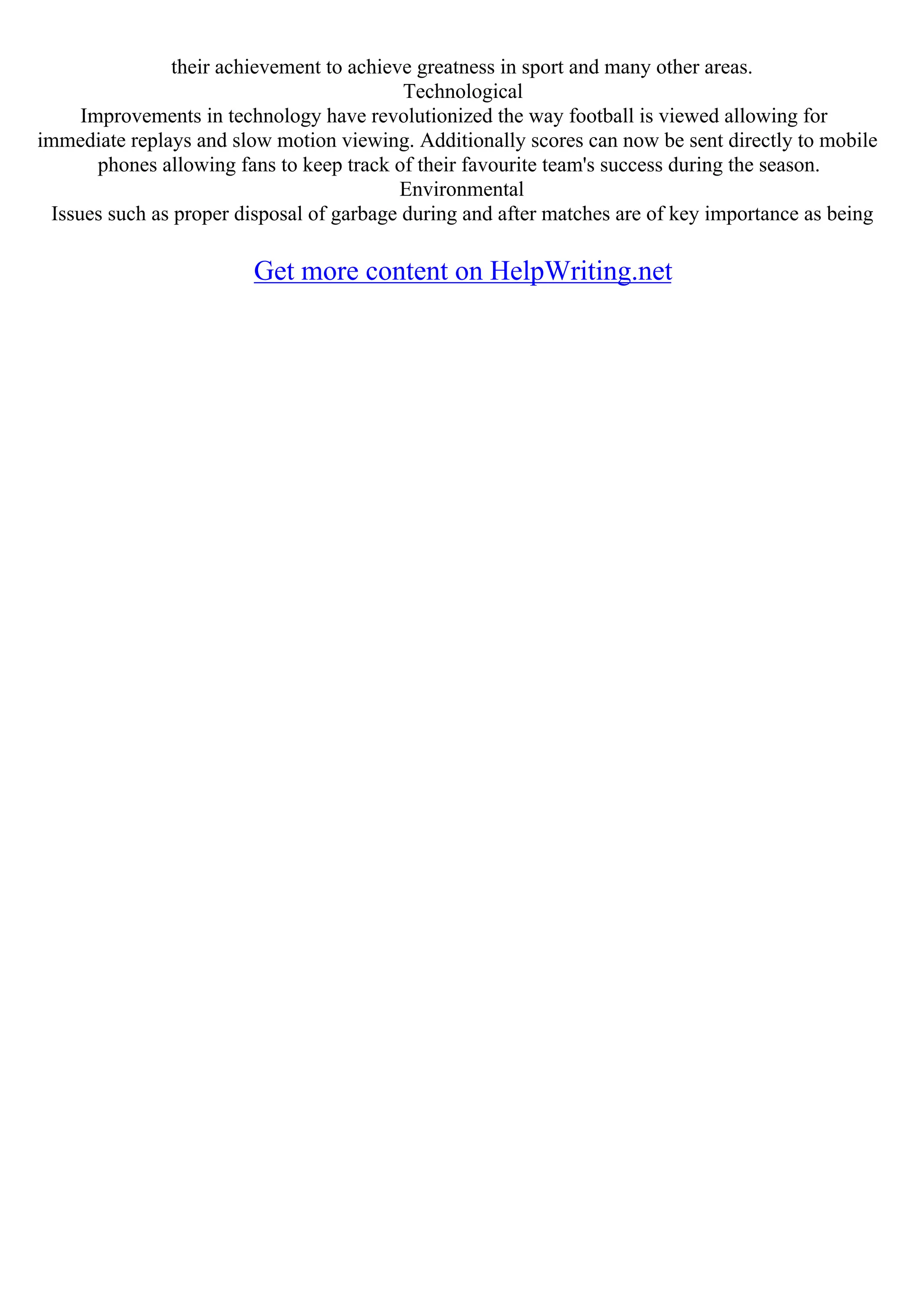 their achievement to achieve greatness in sport and many other areas.
Technological
Improvements in technology have revolutionized the way football is viewed allowing for
immediate replays and slow motion viewing. Additionally scores can now be sent directly to mobile
phones allowing fans to keep track of their favourite team's success during the season.
Environmental
Issues such as proper disposal of garbage during and after matches are of key importance as being
Get more content on HelpWriting.net
 