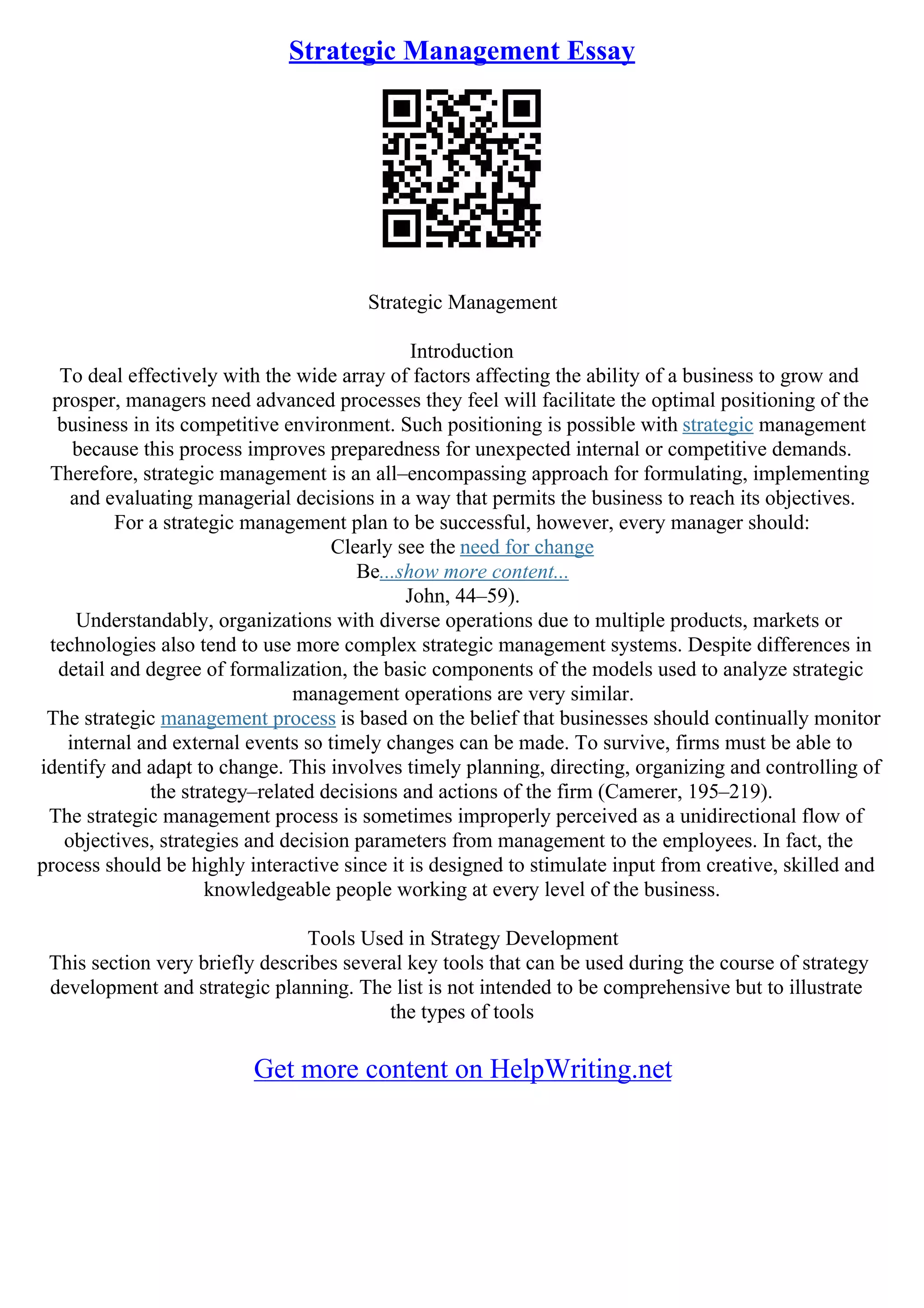 Strategic Management Essay
Strategic Management
Introduction
To deal effectively with the wide array of factors affecting the ability of a business to grow and
prosper, managers need advanced processes they feel will facilitate the optimal positioning of the
business in its competitive environment. Such positioning is possible with strategic management
because this process improves preparedness for unexpected internal or competitive demands.
Therefore, strategic management is an all–encompassing approach for formulating, implementing
and evaluating managerial decisions in a way that permits the business to reach its objectives.
For a strategic management plan to be successful, however, every manager should:
Clearly see the need for change
Be...show more content...
John, 44–59).
Understandably, organizations with diverse operations due to multiple products, markets or
technologies also tend to use more complex strategic management systems. Despite differences in
detail and degree of formalization, the basic components of the models used to analyze strategic
management operations are very similar.
The strategic management process is based on the belief that businesses should continually monitor
internal and external events so timely changes can be made. To survive, firms must be able to
identify and adapt to change. This involves timely planning, directing, organizing and controlling of
the strategy–related decisions and actions of the firm (Camerer, 195–219).
The strategic management process is sometimes improperly perceived as a unidirectional flow of
objectives, strategies and decision parameters from management to the employees. In fact, the
process should be highly interactive since it is designed to stimulate input from creative, skilled and
knowledgeable people working at every level of the business.
Tools Used in Strategy Development
This section very briefly describes several key tools that can be used during the course of strategy
development and strategic planning. The list is not intended to be comprehensive but to illustrate
the types of tools
Get more content on HelpWriting.net
 