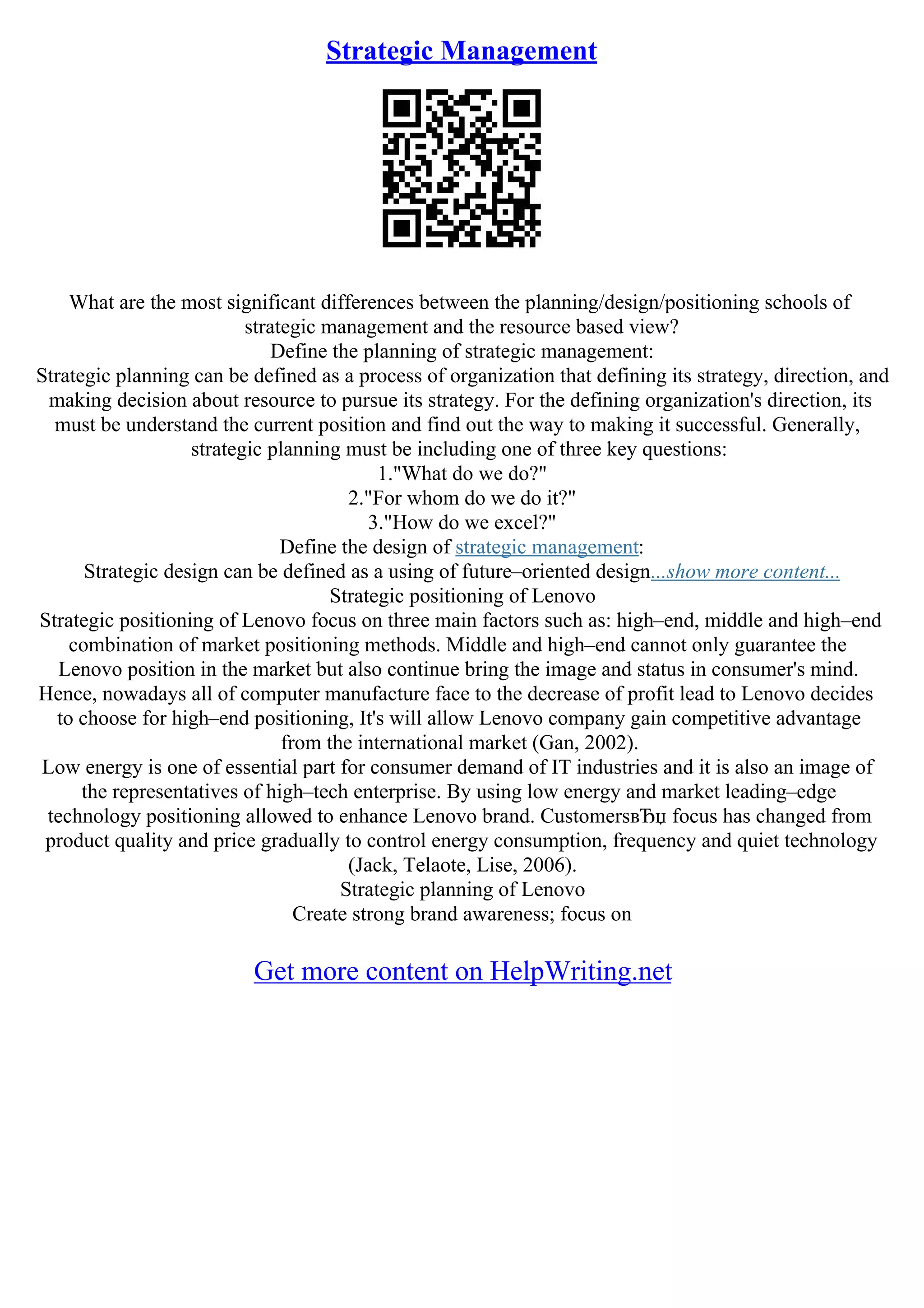 Strategic Management
What are the most significant differences between the planning/design/positioning schools of
strategic management and the resource based view?
Define the planning of strategic management:
Strategic planning can be defined as a process of organization that defining its strategy, direction, and
making decision about resource to pursue its strategy. For the defining organization's direction, its
must be understand the current position and find out the way to making it successful. Generally,
strategic planning must be including one of three key questions:
1."What do we do?"
2."For whom do we do it?"
3."How do we excel?"
Define the design of strategic management:
Strategic design can be defined as a using of future–oriented design...show more content...
Strategic positioning of Lenovo
Strategic positioning of Lenovo focus on three main factors such as: high–end, middle and high–end
combination of market positioning methods. Middle and high–end cannot only guarantee the
Lenovo position in the market but also continue bring the image and status in consumer's mind.
Hence, nowadays all of computer manufacture face to the decrease of profit lead to Lenovo decides
to choose for high–end positioning, It's will allow Lenovo company gain competitive advantage
from the international market (Gan, 2002).
Low energy is one of essential part for consumer demand of IT industries and it is also an image of
the representatives of high–tech enterprise. By using low energy and market leading–edge
technology positioning allowed to enhance Lenovo brand. CustomersвЂџ focus has changed from
product quality and price gradually to control energy consumption, frequency and quiet technology
(Jack, Telaote, Lise, 2006).
Strategic planning of Lenovo
Create strong brand awareness; focus on
Get more content on HelpWriting.net
 