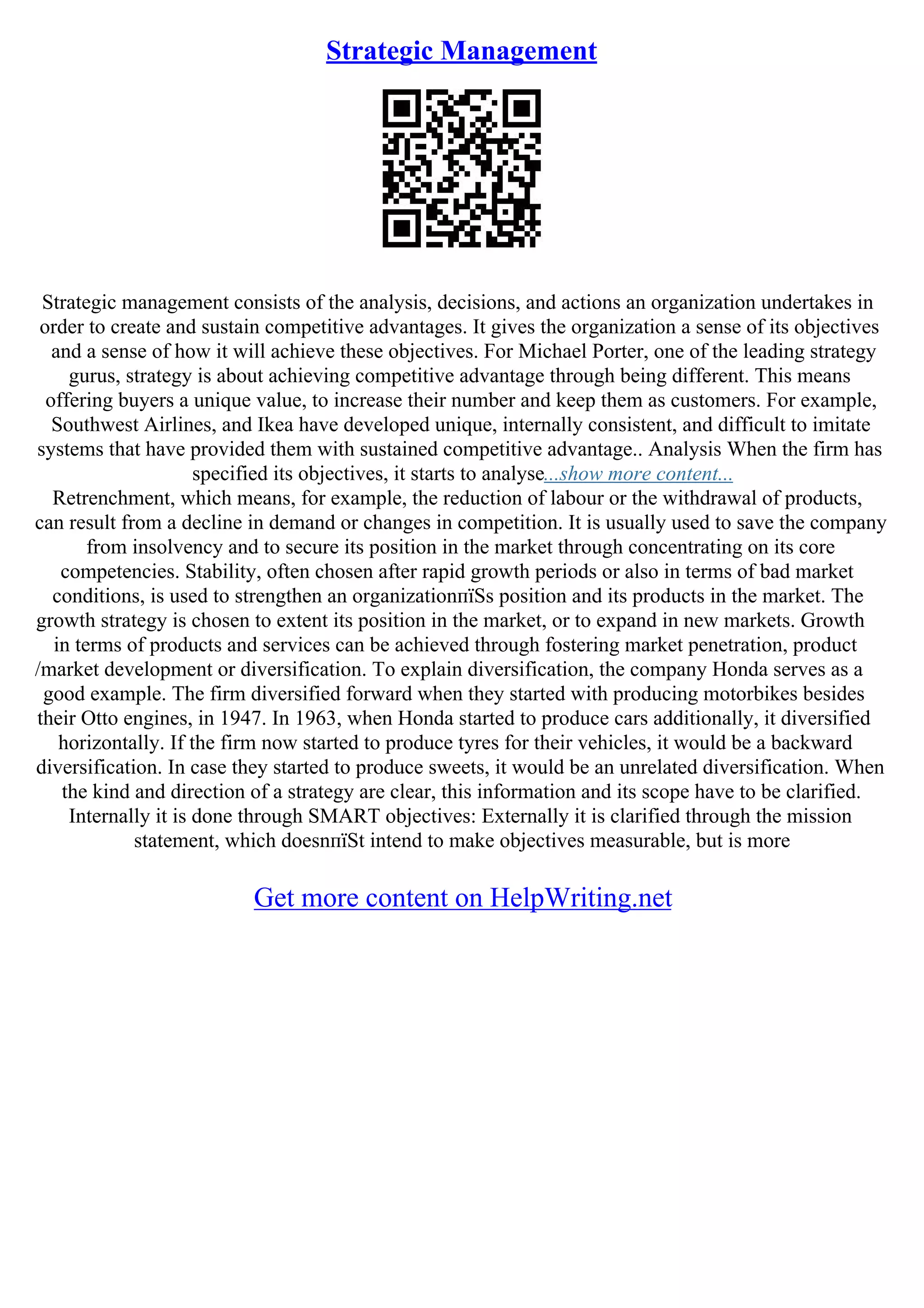 Strategic Management
Strategic management consists of the analysis, decisions, and actions an organization undertakes in
order to create and sustain competitive advantages. It gives the organization a sense of its objectives
and a sense of how it will achieve these objectives. For Michael Porter, one of the leading strategy
gurus, strategy is about achieving competitive advantage through being different. This means
offering buyers a unique value, to increase their number and keep them as customers. For example,
Southwest Airlines, and Ikea have developed unique, internally consistent, and difficult to imitate
systems that have provided them with sustained competitive advantage.. Analysis When the firm has
specified its objectives, it starts to analyse...show more content...
Retrenchment, which means, for example, the reduction of labour or the withdrawal of products,
can result from a decline in demand or changes in competition. It is usually used to save the company
from insolvency and to secure its position in the market through concentrating on its core
competencies. Stability, often chosen after rapid growth periods or also in terms of bad market
conditions, is used to strengthen an organizationпїЅs position and its products in the market. The
growth strategy is chosen to extent its position in the market, or to expand in new markets. Growth
in terms of products and services can be achieved through fostering market penetration, product
/market development or diversification. To explain diversification, the company Honda serves as a
good example. The firm diversified forward when they started with producing motorbikes besides
their Otto engines, in 1947. In 1963, when Honda started to produce cars additionally, it diversified
horizontally. If the firm now started to produce tyres for their vehicles, it would be a backward
diversification. In case they started to produce sweets, it would be an unrelated diversification. When
the kind and direction of a strategy are clear, this information and its scope have to be clarified.
Internally it is done through SMART objectives: Externally it is clarified through the mission
statement, which doesnпїЅt intend to make objectives measurable, but is more
Get more content on HelpWriting.net
 