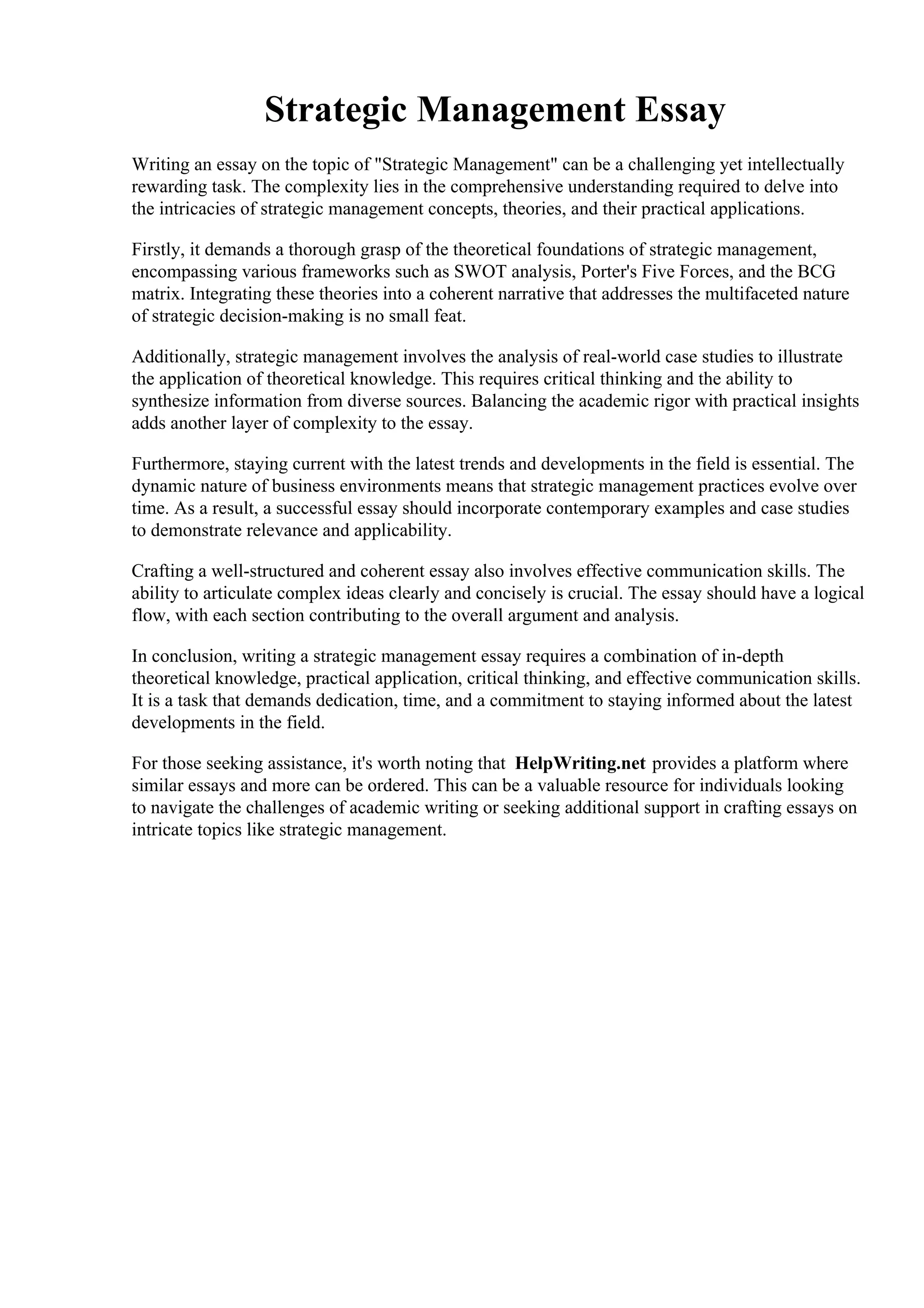 Strategic Management Essay
Writing an essay on the topic of "Strategic Management" can be a challenging yet intellectually
rewarding task. The complexity lies in the comprehensive understanding required to delve into
the intricacies of strategic management concepts, theories, and their practical applications.
Firstly, it demands a thorough grasp of the theoretical foundations of strategic management,
encompassing various frameworks such as SWOT analysis, Porter's Five Forces, and the BCG
matrix. Integrating these theories into a coherent narrative that addresses the multifaceted nature
of strategic decision-making is no small feat.
Additionally, strategic management involves the analysis of real-world case studies to illustrate
the application of theoretical knowledge. This requires critical thinking and the ability to
synthesize information from diverse sources. Balancing the academic rigor with practical insights
adds another layer of complexity to the essay.
Furthermore, staying current with the latest trends and developments in the field is essential. The
dynamic nature of business environments means that strategic management practices evolve over
time. As a result, a successful essay should incorporate contemporary examples and case studies
to demonstrate relevance and applicability.
Crafting a well-structured and coherent essay also involves effective communication skills. The
ability to articulate complex ideas clearly and concisely is crucial. The essay should have a logical
flow, with each section contributing to the overall argument and analysis.
In conclusion, writing a strategic management essay requires a combination of in-depth
theoretical knowledge, practical application, critical thinking, and effective communication skills.
It is a task that demands dedication, time, and a commitment to staying informed about the latest
developments in the field.
For those seeking assistance, it's worth noting that HelpWriting.net provides a platform where
similar essays and more can be ordered. This can be a valuable resource for individuals looking
to navigate the challenges of academic writing or seeking additional support in crafting essays on
intricate topics like strategic management.
Strategic Management Essay Strategic Management Essay
 