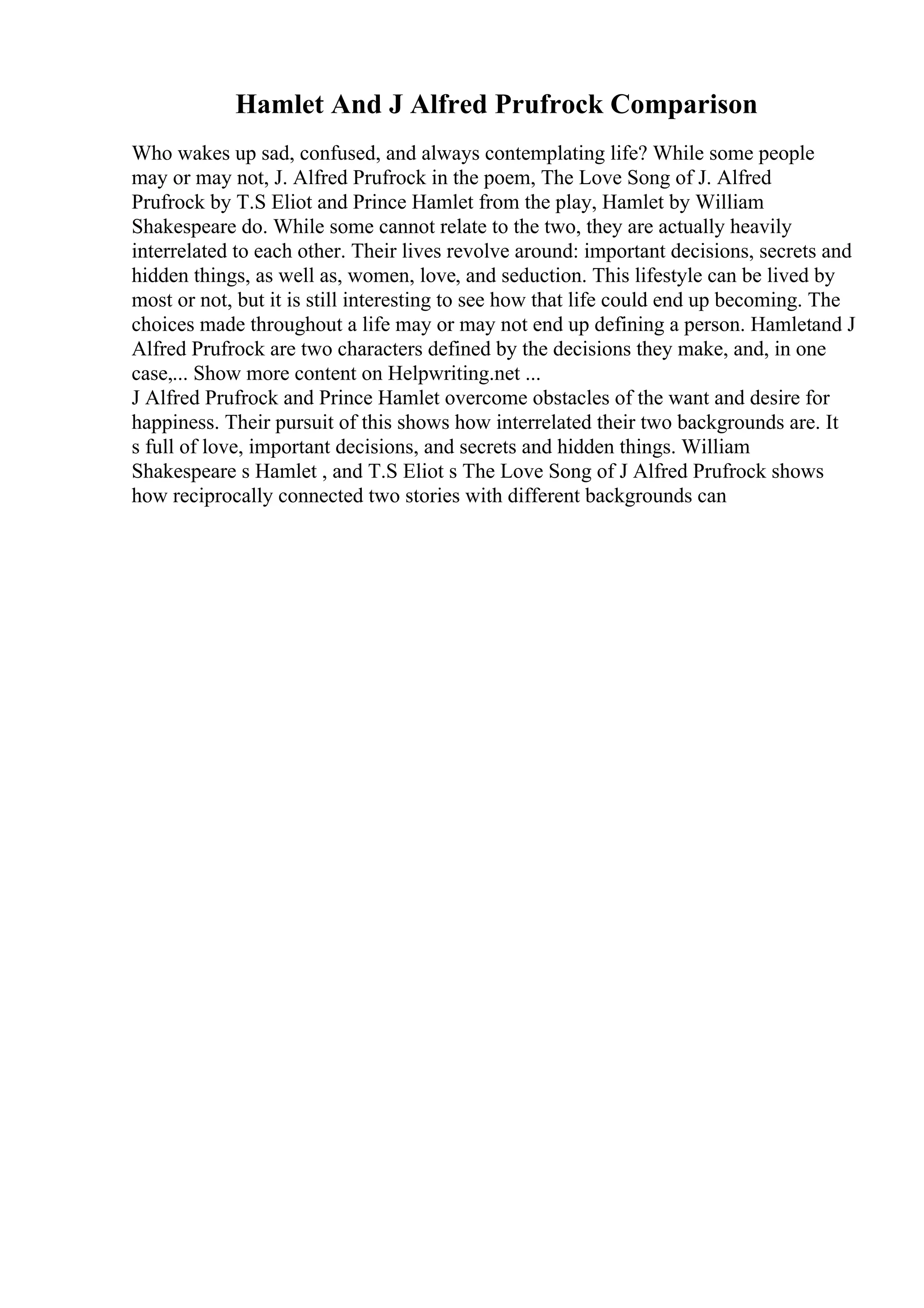 Hamlet And J Alfred Prufrock Comparison
Who wakes up sad, confused, and always contemplating life? While some people
may or may not, J. Alfred Prufrock in the poem, The Love Song of J. Alfred
Prufrock by T.S Eliot and Prince Hamlet from the play, Hamlet by William
Shakespeare do. While some cannot relate to the two, they are actually heavily
interrelated to each other. Their lives revolve around: important decisions, secrets and
hidden things, as well as, women, love, and seduction. This lifestyle can be lived by
most or not, but it is still interesting to see how that life could end up becoming. The
choices made throughout a life may or may not end up defining a person. Hamletand J
Alfred Prufrock are two characters defined by the decisions they make, and, in one
case,... Show more content on Helpwriting.net ...
J Alfred Prufrock and Prince Hamlet overcome obstacles of the want and desire for
happiness. Their pursuit of this shows how interrelated their two backgrounds are. It
s full of love, important decisions, and secrets and hidden things. William
Shakespeare s Hamlet , and T.S Eliot s The Love Song of J Alfred Prufrock shows
how reciprocally connected two stories with different backgrounds can
 