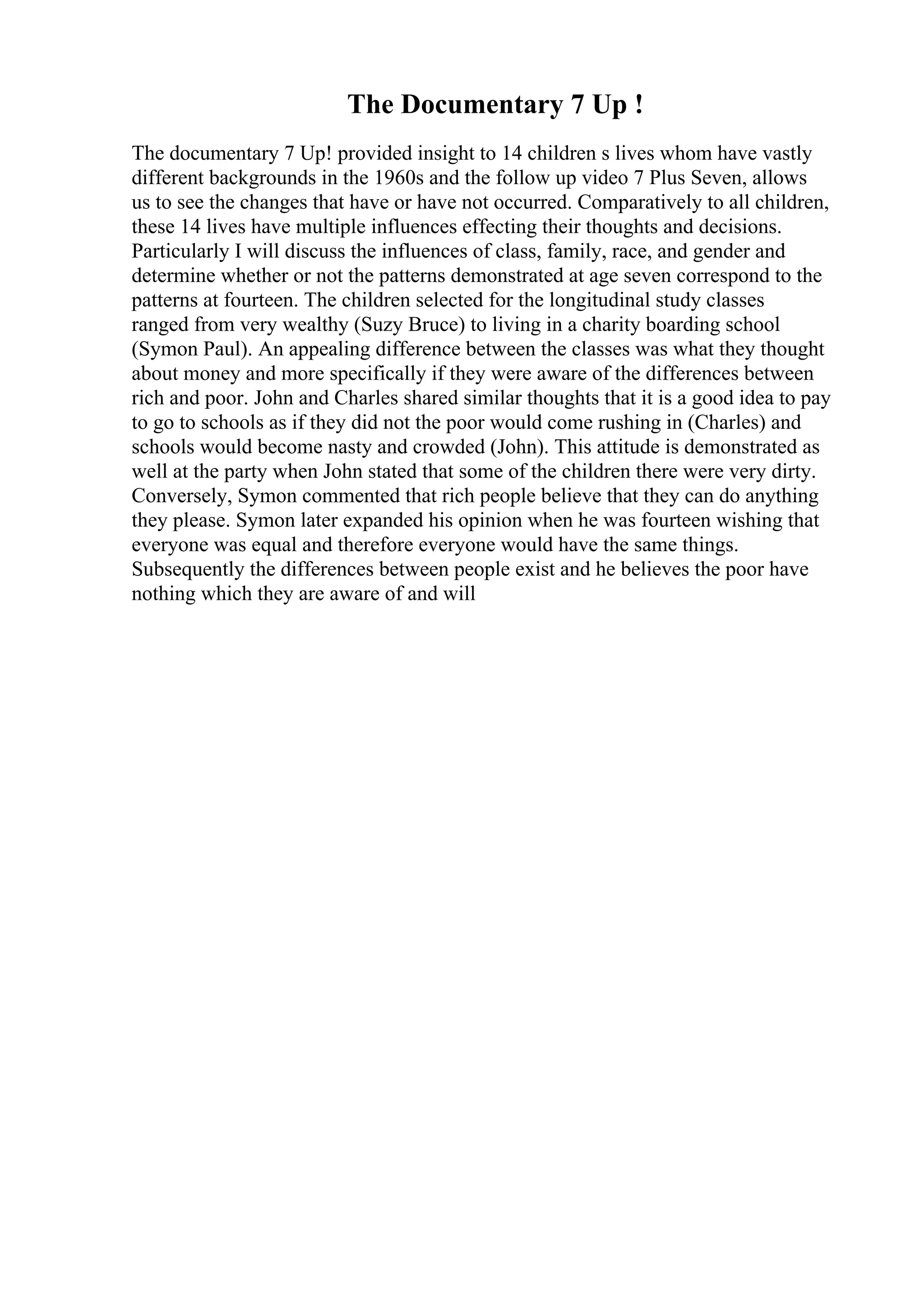 The Documentary 7 Up !
The documentary 7 Up! provided insight to 14 children s lives whom have vastly
different backgrounds in the 1960s and the follow up video 7 Plus Seven, allows
us to see the changes that have or have not occurred. Comparatively to all children,
these 14 lives have multiple influences effecting their thoughts and decisions.
Particularly I will discuss the influences of class, family, race, and gender and
determine whether or not the patterns demonstrated at age seven correspond to the
patterns at fourteen. The children selected for the longitudinal study classes
ranged from very wealthy (Suzy Bruce) to living in a charity boarding school
(Symon Paul). An appealing difference between the classes was what they thought
about money and more specifically if they were aware of the differences between
rich and poor. John and Charles shared similar thoughts that it is a good idea to pay
to go to schools as if they did not the poor would come rushing in (Charles) and
schools would become nasty and crowded (John). This attitude is demonstrated as
well at the party when John stated that some of the children there were very dirty.
Conversely, Symon commented that rich people believe that they can do anything
they please. Symon later expanded his opinion when he was fourteen wishing that
everyone was equal and therefore everyone would have the same things.
Subsequently the differences between people exist and he believes the poor have
nothing which they are aware of and will
 