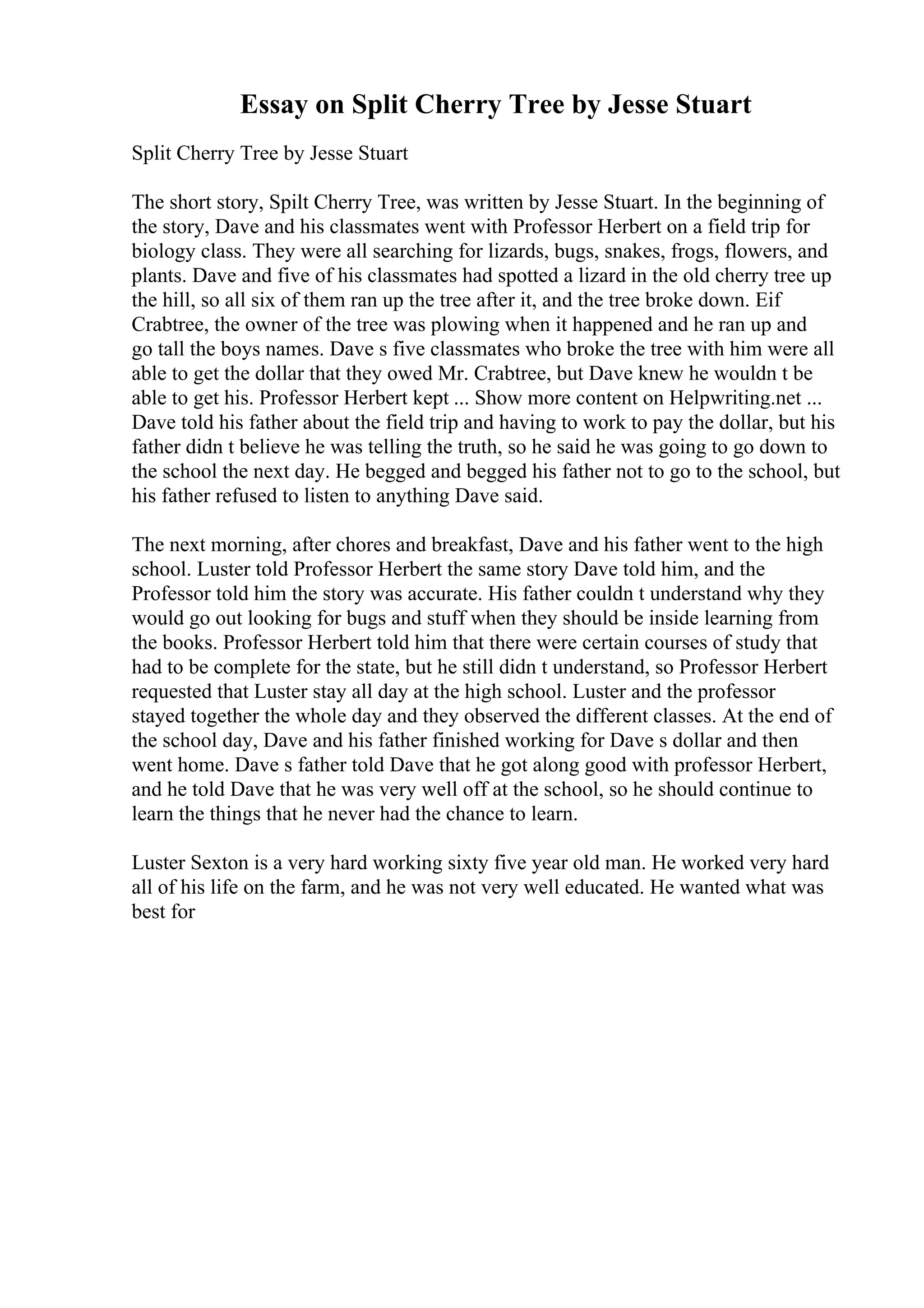 Essay on Split Cherry Tree by Jesse Stuart
Split Cherry Tree by Jesse Stuart
The short story, Spilt Cherry Tree, was written by Jesse Stuart. In the beginning of
the story, Dave and his classmates went with Professor Herbert on a field trip for
biology class. They were all searching for lizards, bugs, snakes, frogs, flowers, and
plants. Dave and five of his classmates had spotted a lizard in the old cherry tree up
the hill, so all six of them ran up the tree after it, and the tree broke down. Eif
Crabtree, the owner of the tree was plowing when it happened and he ran up and
go tall the boys names. Dave s five classmates who broke the tree with him were all
able to get the dollar that they owed Mr. Crabtree, but Dave knew he wouldn t be
able to get his. Professor Herbert kept ... Show more content on Helpwriting.net ...
Dave told his father about the field trip and having to work to pay the dollar, but his
father didn t believe he was telling the truth, so he said he was going to go down to
the school the next day. He begged and begged his father not to go to the school, but
his father refused to listen to anything Dave said.
The next morning, after chores and breakfast, Dave and his father went to the high
school. Luster told Professor Herbert the same story Dave told him, and the
Professor told him the story was accurate. His father couldn t understand why they
would go out looking for bugs and stuff when they should be inside learning from
the books. Professor Herbert told him that there were certain courses of study that
had to be complete for the state, but he still didn t understand, so Professor Herbert
requested that Luster stay all day at the high school. Luster and the professor
stayed together the whole day and they observed the different classes. At the end of
the school day, Dave and his father finished working for Dave s dollar and then
went home. Dave s father told Dave that he got along good with professor Herbert,
and he told Dave that he was very well off at the school, so he should continue to
learn the things that he never had the chance to learn.
Luster Sexton is a very hard working sixty five year old man. He worked very hard
all of his life on the farm, and he was not very well educated. He wanted what was
best for
 