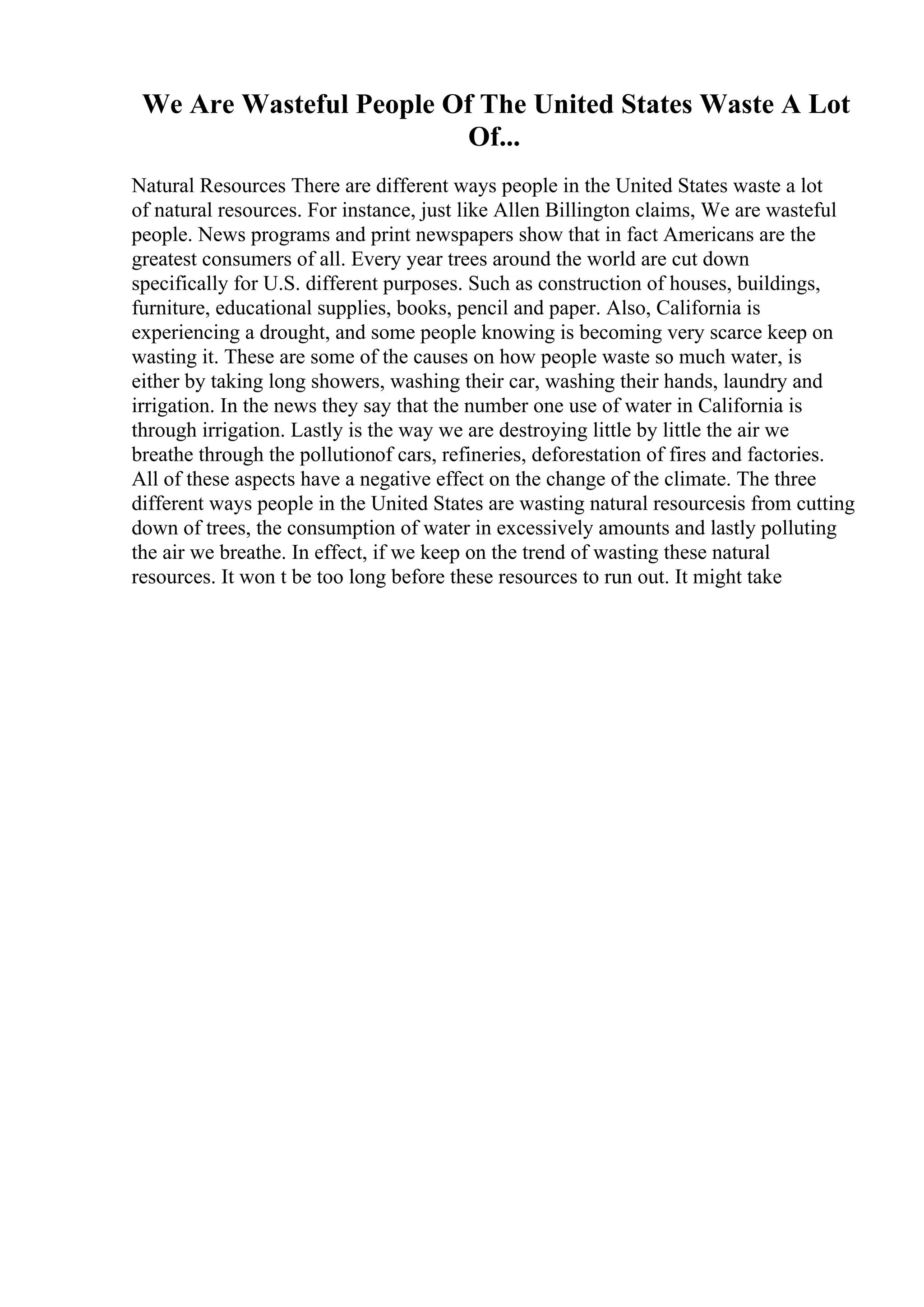We Are Wasteful People Of The United States Waste A Lot
Of...
Natural Resources There are different ways people in the United States waste a lot
of natural resources. For instance, just like Allen Billington claims, We are wasteful
people. News programs and print newspapers show that in fact Americans are the
greatest consumers of all. Every year trees around the world are cut down
specifically for U.S. different purposes. Such as construction of houses, buildings,
furniture, educational supplies, books, pencil and paper. Also, California is
experiencing a drought, and some people knowing is becoming very scarce keep on
wasting it. These are some of the causes on how people waste so much water, is
either by taking long showers, washing their car, washing their hands, laundry and
irrigation. In the news they say that the number one use of water in California is
through irrigation. Lastly is the way we are destroying little by little the air we
breathe through the pollutionof cars, refineries, deforestation of fires and factories.
All of these aspects have a negative effect on the change of the climate. The three
different ways people in the United States are wasting natural resourcesis from cutting
down of trees, the consumption of water in excessively amounts and lastly polluting
the air we breathe. In effect, if we keep on the trend of wasting these natural
resources. It won t be too long before these resources to run out. It might take
 