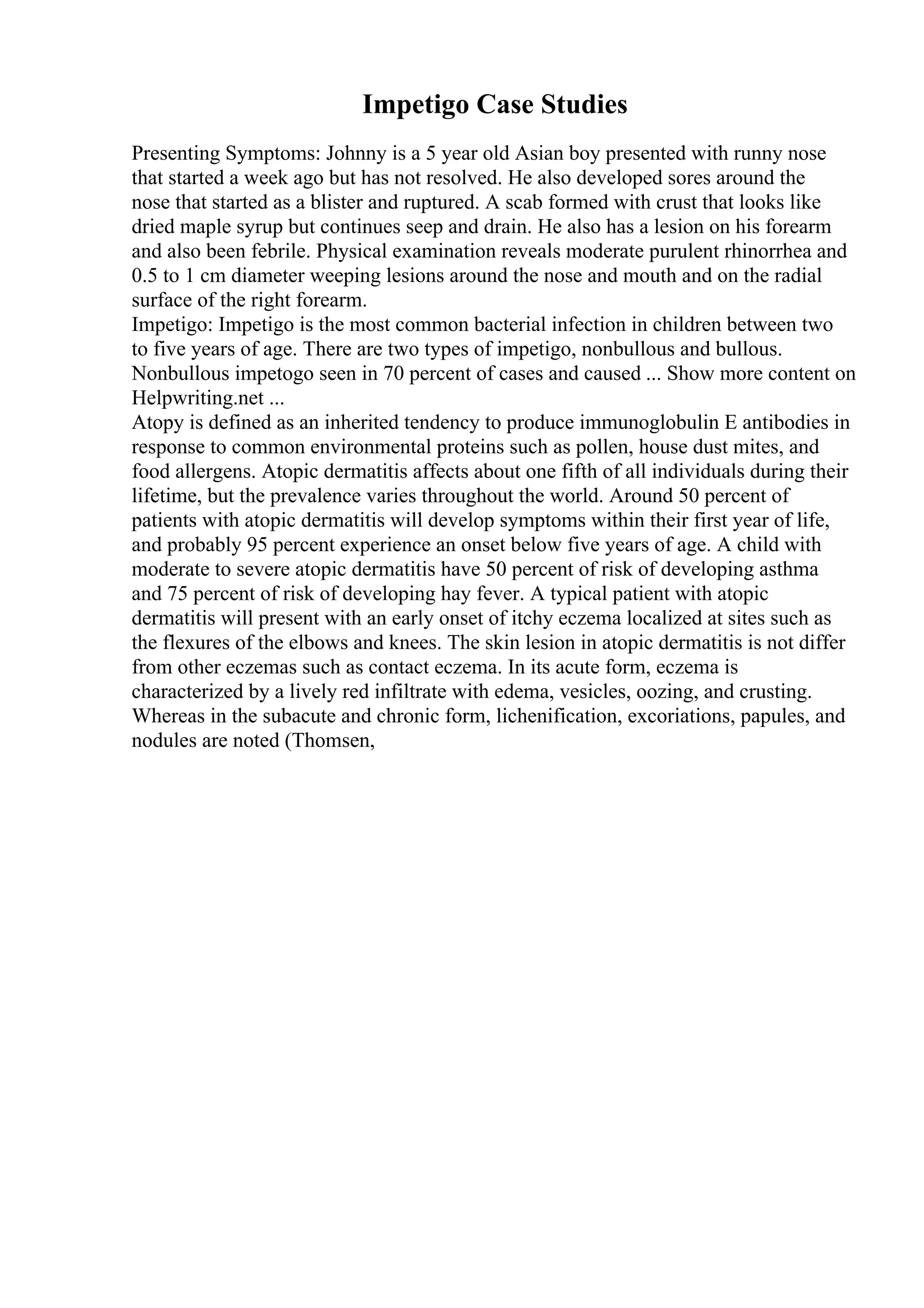 Impetigo Case Studies
Presenting Symptoms: Johnny is a 5 year old Asian boy presented with runny nose
that started a week ago but has not resolved. He also developed sores around the
nose that started as a blister and ruptured. A scab formed with crust that looks like
dried maple syrup but continues seep and drain. He also has a lesion on his forearm
and also been febrile. Physical examination reveals moderate purulent rhinorrhea and
0.5 to 1 cm diameter weeping lesions around the nose and mouth and on the radial
surface of the right forearm.
Impetigo: Impetigo is the most common bacterial infection in children between two
to five years of age. There are two types of impetigo, nonbullous and bullous.
Nonbullous impetogo seen in 70 percent of cases and caused ... Show more content on
Helpwriting.net ...
Atopy is defined as an inherited tendency to produce immunoglobulin E antibodies in
response to common environmental proteins such as pollen, house dust mites, and
food allergens. Atopic dermatitis affects about one fifth of all individuals during their
lifetime, but the prevalence varies throughout the world. Around 50 percent of
patients with atopic dermatitis will develop symptoms within their first year of life,
and probably 95 percent experience an onset below five years of age. A child with
moderate to severe atopic dermatitis have 50 percent of risk of developing asthma
and 75 percent of risk of developing hay fever. A typical patient with atopic
dermatitis will present with an early onset of itchy eczema localized at sites such as
the flexures of the elbows and knees. The skin lesion in atopic dermatitis is not differ
from other eczemas such as contact eczema. In its acute form, eczema is
characterized by a lively red infiltrate with edema, vesicles, oozing, and crusting.
Whereas in the subacute and chronic form, lichenification, excoriations, papules, and
nodules are noted (Thomsen,
 