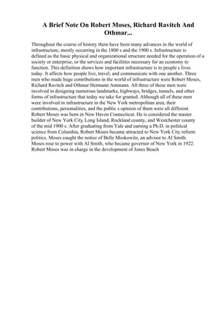 A Brief Note On Robert Moses, Richard Ravitch And
Othmar...
Throughout the course of history there have been many advances in the world of
infrastructure, mostly occurring in the 1800 s and the 1900 s. Infrastructure is
defined as the basic physical and organizational structure needed for the operation of a
society or enterprise, or the services and facilities necessary for an economy to
function. This definition shows how important infrastructure is to people s lives
today. It affects how people live, travel, and communicate with one another. Three
men who made huge contributions in the world of infrastructure were Robert Moses,
Richard Ravitch and Othmar Hermann Ammann. All three of these men were
involved in designing numerous landmarks, highways, bridges, tunnels, and other
forms of infrastructure that today we take for granted. Although all of these men
were involved in infrastructure in the New York metropolitan area, their
contributions, personalities, and the public s opinion of them were all different.
Robert Moses was born in New Haven Connecticut. He is considered the master
builder of New York City, Long Island, Rockland county, and Westchester county
of the mid 1900 s. After graduating from Yale and earning a Ph.D. in political
science from Columbia, Robert Moses became attracted to New York City reform
politics. Moses caught the notice of Belle Moskowitz, an advisor to Al Smith.
Moses rose to power with Al Smith, who became governor of New York in 1922.
Robert Moses was in charge in the development of Jones Beach
 