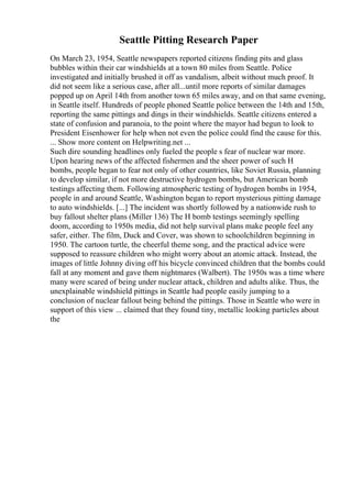 Seattle Pitting Research Paper
On March 23, 1954, Seattle newspapers reported citizens finding pits and glass
bubbles within their car windshields at a town 80 miles from Seattle. Police
investigated and initially brushed it off as vandalism, albeit without much proof. It
did not seem like a serious case, after all...until more reports of similar damages
popped up on April 14th from another town 65 miles away, and on that same evening,
in Seattle itself. Hundreds of people phoned Seattle police between the 14th and 15th,
reporting the same pittings and dings in their windshields. Seattle citizens entered a
state of confusion and paranoia, to the point where the mayor had begun to look to
President Eisenhower for help when not even the police could find the cause for this.
... Show more content on Helpwriting.net ...
Such dire sounding headlines only fueled the people s fear of nuclear war more.
Upon hearing news of the affected fishermen and the sheer power of such H
bombs, people began to fear not only of other countries, like Soviet Russia, planning
to develop similar, if not more destructive hydrogen bombs, but American bomb
testings affecting them. Following atmospheric testing of hydrogen bombs in 1954,
people in and around Seattle, Washington began to report mysterious pitting damage
to auto windshields. [...] The incident was shortly followed by a nationwide rush to
buy fallout shelter plans (Miller 136) The H bomb testings seemingly spelling
doom, according to 1950s media, did not help survival plans make people feel any
safer, either. The film, Duck and Cover, was shown to schoolchildren beginning in
1950. The cartoon turtle, the cheerful theme song, and the practical advice were
supposed to reassure children who might worry about an atomic attack. Instead, the
images of little Johnny diving off his bicycle convinced children that the bombs could
fall at any moment and gave them nightmares (Walbert). The 1950s was a time where
many were scared of being under nuclear attack, children and adults alike. Thus, the
unexplainable windshield pittings in Seattle had people easily jumping to a
conclusion of nuclear fallout being behind the pittings. Those in Seattle who were in
support of this view ... claimed that they found tiny, metallic looking particles about
the
 