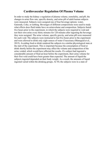 Cardiovascular Regulation Of Plasma Volume
In order to study the kidney s regulation of plasma volume, osmolality, and pH, the
changes in urine flow rate, specific density, and urine pH of adult human subjects
were measured. Subjects were assigned one of four beverage options: water,
Gatorade, Coke, or nothing. Beverages of different compositions were used to study
what effects does fluid intake have on urinevolume and composition. Subjects fasted
five hours prior to the experiment, in which the subjects were required to void and
test their own urine every thirty minutes for 120 minutes after ingesting the beverage
they were assigned. The urine volume, specific gravity, and urine pH were measured
for each void. The subjects were instructed to fast five hours prior to the experiment
and were allowed to drink only eight ounces of water if necessary (Manuguid et al.,
2015). Avoiding food or drink rendered the subjects in a similar physiological state at
the start of the experiment. This is important because the consumption of food or
drink shortly before the experiment may affect the volume and composition of the
urine voided, which would have affected the results. If a subject had ingested a
considerable amount of fluid an hour before the experiment, their urine volume for
their first void could have been greater than expected. The amount of liquid the
subjects ingested depended on their body weight. As a result, the amounts of liquid
ingested varied within the drinking groups. At T0, the subjects were in a state of
 