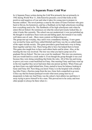 A Separate Peace Cold War
In A Separate Peace written during the Cold War primarily but set primarily in
1942 during World War 11, John Knowles presents a novel that looks at the
positives and negatives of war and what it takes for young men to prepare to
become soldiers. The novel portrays a man by the name of Gene Forrester who goes
back to Devon, his hometown, and has a flashback on his high schoolyears recalling
how everything used to be. The flashbacks of his high schoolyears start when he
enters Devon School. He reminisces on what the school previously looked like, to
what it looks like currently. The school was not modernized; it was just polished up.
He thought it would have been worn out and falling apart, but instead it was really
well taken care of, and... Show more content on Helpwriting.net ...
The group met up everyday, they said it was a mandatory meeting. A new game
was invited by Gene and Finny called blitzball and Finny was the so called leader
of the super suicide society. This game provided a great bond and a way to bring
them together and have fun. Them being able to have fun helped them to bond.
This game also taught how to have each others backs and be alone. Also, at the
meeting the tree was involved. The tree was what you had to jump out of to
graduate Devon School. The tree was a test for manhood. This tree was enormous,
and you would land in a creek under it. Even though the group thought it was cool
because they were doing something that broke the rules. All of this fun and trying
to prove you were a man backfired on Finny. One meeting Finny and Gene went up
in the tree together they never had more than one person up there. When Finny got
up there Gene was right behind him, Finny started to loose his balance looking at
Gene and Finny fell. Next thing you know Finny is in the hospital with a broken
leg.After Finny s flawless jump from the tree, Gene feels compelled to go next.
Critics say that his honest portrayal reveals what most young men try so
desperately to hide raw fear!Finny was the school s best athlete too and threw it
away trying to prove himself to be a man. This proved not to be cocky and trust
other people to always be there when it s
 