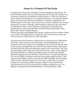 Nature Is A Product Of The Earth
Coastlines have always been something of interest throughout human history. We
have built homes, parks and even cities along them, but at what cost? Coastlines are
not found in nature; they are products of human initiative... (Gillis 99). This quote
said by John R. Gillis brings up a very important discussion. Are coastlines found in
nature or have they been built into something we as humans wanted them to be?
When the quote is first read, it may be easy to say of course coastlines exist in nature
because they are nature. Although, when looking at it deeper one must ask what is
the definition of nature. Nature is defined as the physical world collectively,
including plants, animals, the landscape, and other features and products of the...
Show more content on Helpwriting.net ...
Without those piles and bulkheads those houses would not be able to be there. Which
is an example of changing nature to support the want we have to live on the coast.
This was seen also in San Francisco in the mid 1800 s.
The gold rush hit San Francisco in 1849 and in two years the town of 1,000 people
turned into a large coastal city of 25,000 people. The land behind the bay was
mountains and was not a good fit for expanding the city so they built near the shore.
As the city grew throughout the years a need for more land increased. They began
to build into the bay and actual changed the outline of the coast entirely. They used
the steam paddy to fill in large areas of the San Francisco s coast. As they began to
make land and build on it numerous problems began to be discovered. Besides
physically changing the entire shoreline of San Francisco, it created man traps that
were uneven fillings of land that would sink when people stepped on them, it also
created seismic hazards, which was seen by the 1906 Earthquake, and fire hazards,
which was also seen by the Great Fire of 1851 (Dyl Lecture). This is a perfect
example of a coast being a product of human initiative. As the need for land
increased along the coast we as people had no problem changing the coast. J.D.
Stillman was quoted in the Overland Monthly in 1868 saying Men, in their
 