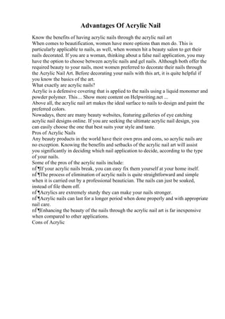 Advantages Of Acrylic Nail
Know the benefits of having acrylic nails through the acrylic nail art
When comes to beautification, women have more options than men do. This is
particularly applicable to nails, as well, when women hit a beauty salon to get their
nails decorated. If you are a woman, thinking about a false nail application, you may
have the option to choose between acrylic nails and gel nails. Although both offer the
required beauty to your nails, most women preferred to decorate their nails through
the Acrylic Nail Art. Before decorating your nails with this art, it is quite helpful if
you know the basics of the art.
What exactly are acrylic nails?
Acrylic is a defensive covering that is applied to the nails using a liquid monomer and
powder polymer. This ... Show more content on Helpwriting.net ...
Above all, the acrylic nail art makes the ideal surface to nails to design and paint the
preferred colors.
Nowadays, there are many beauty websites, featuring galleries of eye catching
acrylic nail designs online. If you are seeking the ultimate acrylic nail design, you
can easily choose the one that best suits your style and taste.
Pros of Acrylic Nails
Any beauty products in the world have their own pros and cons, so acrylic nails are
no exception. Knowing the benefits and setbacks of the acrylic nail art will assist
you significantly in deciding which nail application to decide, according to the type
of your nails.
Some of the pros of the acrylic nails include:
пЃ¶If your acrylic nails break, you can easy fix them yourself at your home itself.
пЃ¶The process of elimination of acrylic nails is quite straightforward and simple
when it is carried out by a professional beautician. The nails can just be soaked,
instead of file them off.
пЃ¶Acrylics are extremely sturdy they can make your nails stronger.
пЃ¶Acrylic nails can last for a longer period when done properly and with appropriate
nail care.
пЃ¶Enhancing the beauty of the nails through the acrylic nail art is far inexpensive
when compared to other applications.
Cons of Acrylic
 